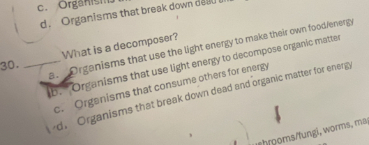 c. Organism
d. Organisms that break down dead
a. Organisms that use the light energy to make their own food/energy
30. _What is a decomposer?
b. " Organisms that use light energy to decompose organic matter
c. Organisms that consume others for energy
d. Organisms that break down dead and organic matter for energy
c hromsfungi, worms, ma