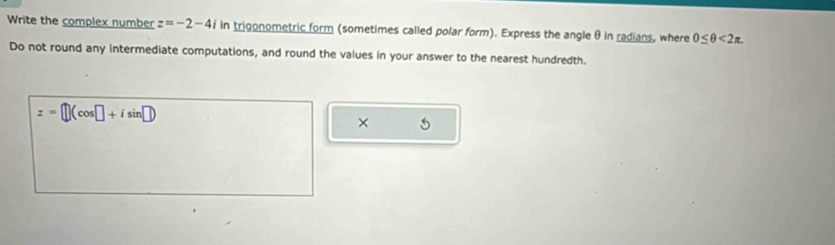 Write the complex number z=-2-4i in trigonometric form (sometimes called polar form). Express the angle θ in radians, where 0≤ θ <2π. 
Do not round any intermediate computations, and round the values in your answer to the nearest hundredth.
z=□ (cos □ +isin □ )
× 5