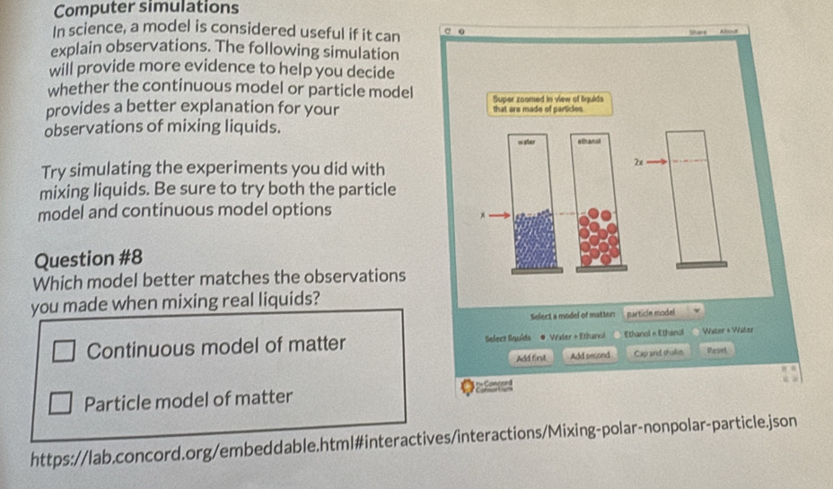 Computer simulations
In science, a model is considered useful if it can a 0

explain observations. The following simulation
will provide more evidence to help you decide
whether the continuous model or particle model Super zoomed in view of Iiquids
provides a better explanation for your that are made of particles 
observations of mixing liquids.
w ster easol
Try simulating the experiments you did with
2x
mixing liquids. Be sure to try both the particle
model and continuous model options
x
Question #8
Which model better matches the observations
you made when mixing real liquids?
Select a model of matter particle model
Continuous model of matter Select liquids ● Waler + Ethanol Ethanol × Ethanol Water + Wüler
Add first Add second Cap and shakin Paset
Particle model of matter ●ad
https://lab.concord.org/embeddable.html#interactives/interactions/Mixing-polar-nonpolar-particle.json