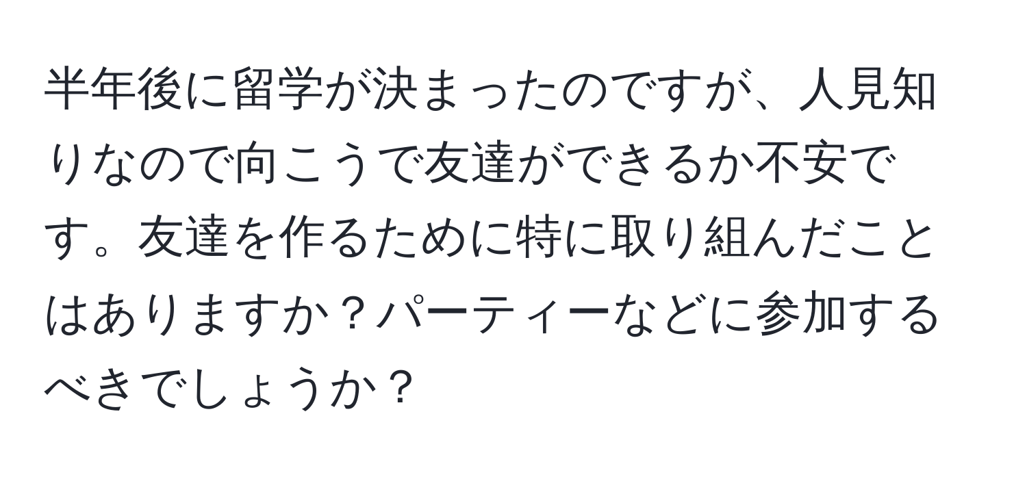 半年後に留学が決まったのですが、人見知りなので向こうで友達ができるか不安です。友達を作るために特に取り組んだことはありますか？パーティーなどに参加するべきでしょうか？