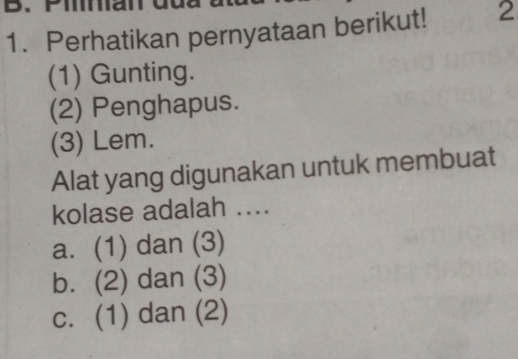 Perhatikan pernyataan berikut! 2
(1) Gunting.
(2) Penghapus.
(3) Lem.
Alat yang digunakan untuk membuat
kolase adalah ....
a. (1) dan (3)
b. (2) dan (3)
c. (1) dan (2)