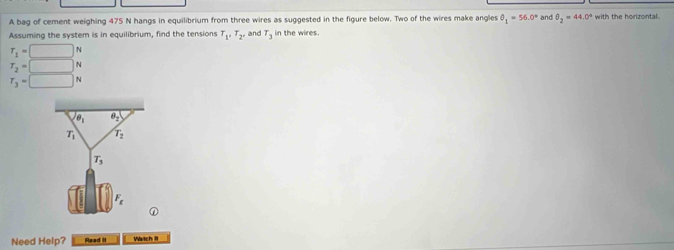 A bag of cement weighing 475 N hangs in equilibrium from three wires as suggested in the figure below. Two of the wires make angles θ _1=56.0° and θ _2=44.0° with the horizontal. 
Assuming the system is in equilibrium, find the tensions T_1'T_2' and T_3 in the wires.
T_1=□ N
T_2=□ N
T_3=□ N
θ _1 θ _2
T_1 T_2
T_3
F_g
① 
Need Help? Read It Watch It