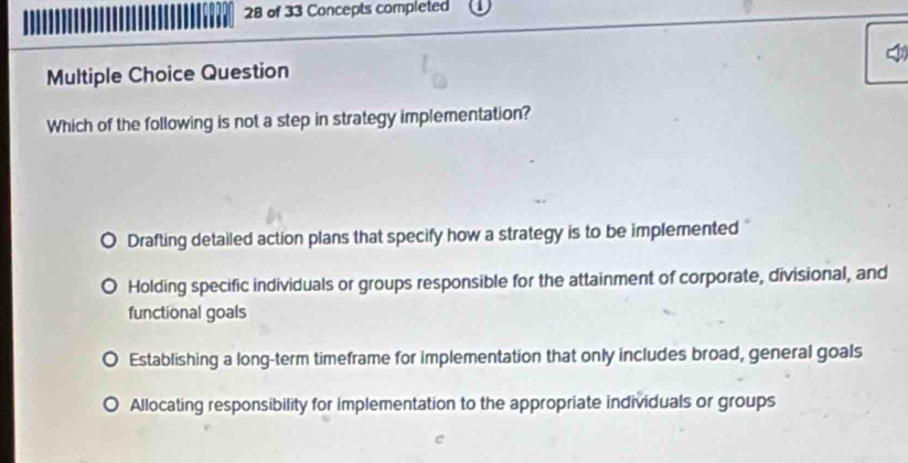 of 33 Concepts completed
Multiple Choice Question
Which of the following is not a step in strategy implementation?
Drafting detailed action plans that specify how a strategy is to be implemented
Holding specific individuals or groups responsible for the attainment of corporate, divisional, and
functional goals
Establishing a long-term timeframe for implementation that only includes broad, general goals
Allocating responsibility for implementation to the appropriate individuals or groups