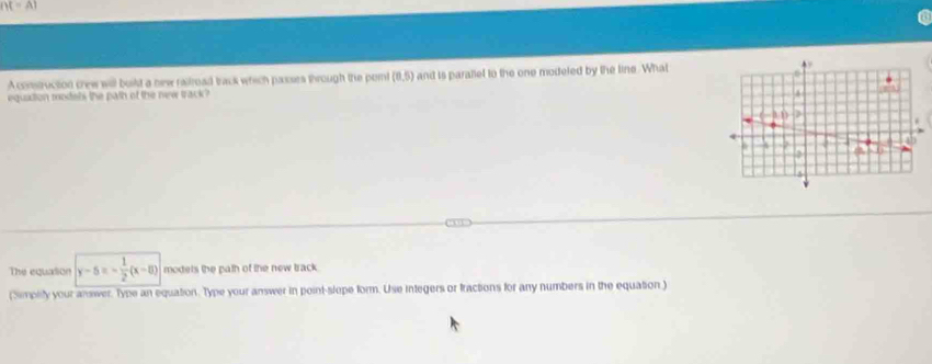 A construction crew will built a new railroad track which passrs through the poml (0,5) and is parallel to the one modeled by the line. What
equition modets the path of the new track?
The equation y-5=- 1/2 (x-8) modets the path of the new track.
(Simplity your answer. Type an equation. Type your answer in point-slope form. Use integers or fractions for any numbers in the equation )