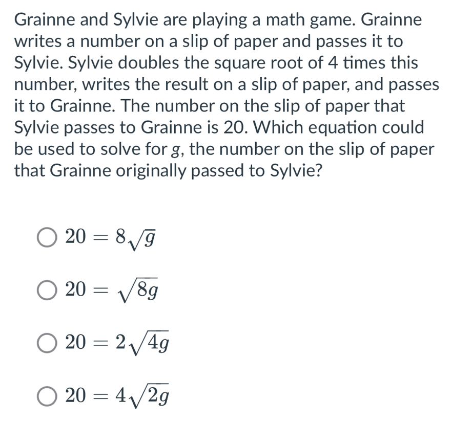 Grainne and Sylvie are playing a math game. Grainne
writes a number on a slip of paper and passes it to
Sylvie. Sylvie doubles the square root of 4 times this
number, writes the result on a slip of paper, and passes
it to Grainne. The number on the slip of paper that
Sylvie passes to Grainne is 20. Which equation could
be used to solve for g, the number on the slip of paper
that Grainne originally passed to Sylvie?
20=8sqrt(g)
20=sqrt(8g)
20=2sqrt(4g)
20=4sqrt(2g)