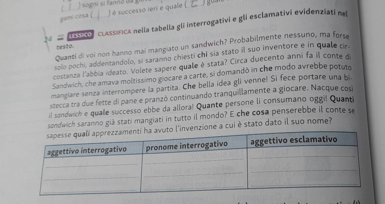 ) sogni si fannó da giú 
gami cosa ( ) è successo ieri e quale ( 
DEsico CLASSIFICA nella tabella gli interrogativi e gli esclamativi evídenziatí nel 
Quanti di voi non hanno mai mangiato un sandwich? Probabilmente nessuno, ma forse 
testo. 
solo pochi, addentandolo, si saranno chiesti chi sia stato il suo inventore e in quale cir 
costanza l’abbia ideato. Volete sapere quale è stata? Circa duecento anni fa il conte di 
Sandwich, che amava moltissimo giocare a carte, si domandò in che modo avrebbe potuto 
mangiare senza interrompere la partita. Che bella idea gli venne! Si fece portare una bi- 
stecca tra due fette di pane e pranzò continuando tranquillamente a giocare. Nacque cosi 
il sandwich e quale successo ebbe da allora! Quante persone li consumano oggi! Quanti 
sondwich saranno già stati mangiati in tutto il mondo? E che cosa penserebbe il conte se 
invenzione a cui è stato dato il suo nome?