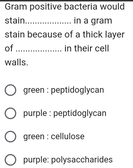 Gram positive bacteria would
stain_ in a gram
stain because of a thick layer
of _in their cell
walls.
green : peptidoglycan
purple : peptidoglycan
green : cellulose
purple: polysaccharides