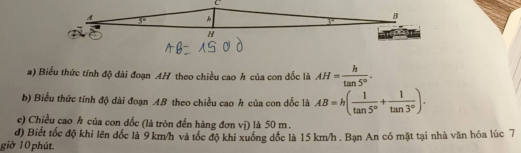 Biểu thức tính độ dài đoạn AH theo chiều cao h của con dốc là AH= h/tan 5° .
b) Biểu thức tính độ dài đoạn AB theo chiều cao h của con dốc là AB=h( 1/tan 5° + 1/tan 3° ).
c) Chiều cao h của con dốc (là tròn đến hàng đơn vị) là 50 m.
d) Biết tốc độ khi lên dốc là 9 km/h và tốc độ khi xuống dốc là 15 km/h . Bạn An có mặt tại nhà văn hóa lúc 7
giờ 10 phút.