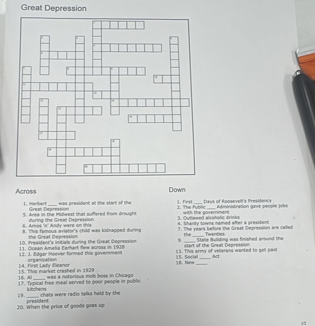 Great Depression 
Across Down 
1. Herbert_ was president at the start of the 1. First_ Days of Roosevelt's Presidency 
Great Depression 2. The Public _Administration gave people jobs 
5. Area in the Midwest that suffered from drought with the government 
during the Great Depression 3. Outlawed alcoholic drinks 
6. Amos 'n' Andy were on this 4. Shanty towns named after a president 
8. This famous aviator's child was kidnapped during 7. The years before the Great Depression are called 
the Great Depression the _Twenties 
10. President's initials during the Great Depression 9._ State Building was finished around the 
11. Ocean Amelia Earhart flew across in 1928 start of the Great Depression 
12. J. Edgar Hoover formed this government 13. This army of veterans wanted to get paid 
organization 15. Social _Act 
14. First Lady Eleanor 18. New_ 
15. This market crashed in 1929 
16. Al_ was a notorious mob boss in Chicago 
17. Typical free meal served to poor people in public 
kitchens 
19. _chats were radio talks held by the 
president 
20. When the price of goods goes up
1/2