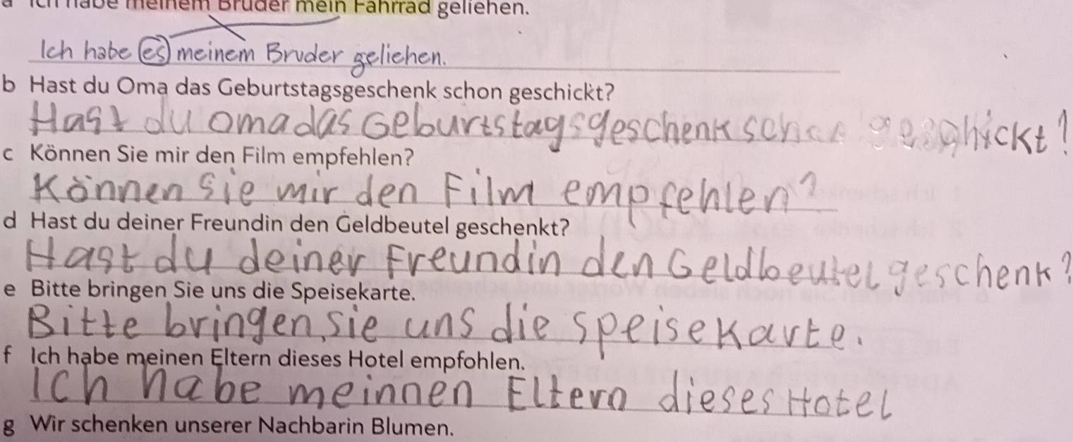 ch habe meiem Bruder mein Fährrad gellenen. 
_ 
_ 
ch e me 
b Hast du Oma das Geburtstagsgeschenk schon geschickt? 
_ 
c Können Sie mir den Film empfehlen? 
_ 
_ 
d Hast du deiner Freundin den Geldbeutel geschenkt? 
_ 
e Bitte bringen Sie uns die Speisekarte. 
_ 
f Ich habe meinen Eltern dieses Hotel empfohlen. 
_ 
g Wir schenken unserer Nachbarin Blumen.