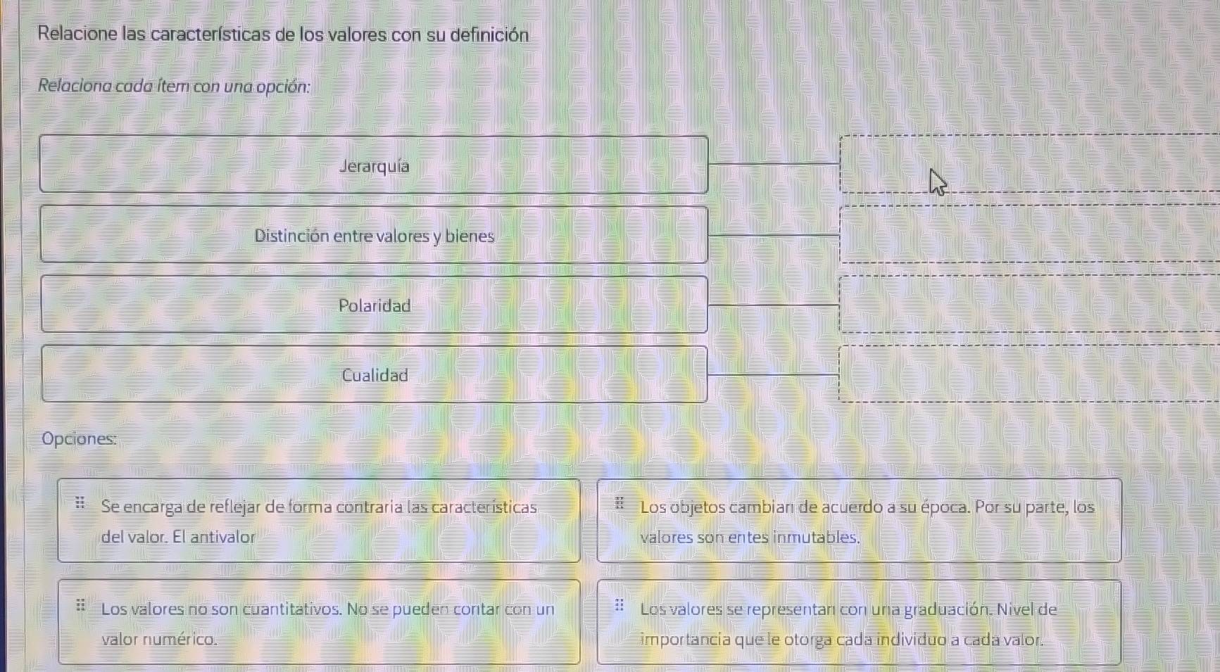 Relacione las características de los valores con su definición 
Relaciona cada ítem con una opción: 
Jerarquía 
Distinción entre valores y bienes 
Polaridad 
Cualidad 
Opciones: 
Se encarga de reflejar de forma contraria las características Los objetos cambian de acuerdo a su época. Por su parte, los 
del valor. El antivalor valores son entes inmutables. 
Los valores no son cuantitativos. No se pueden contar con un : Los valores se representan con una graduación. Nivel de 
valor numérico. importancia que le otorga cada indivíduo a cada valor