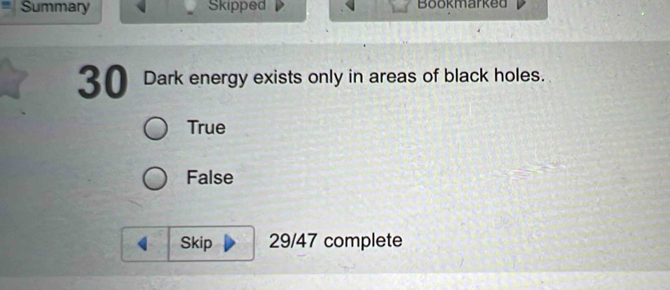 Summary Skipped Bookmarked
30 Dark energy exists only in areas of black holes.
True
False
Skip 29/47 complete