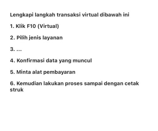 Lengkapi langkah transaksi virtual dibawah ini 
1. Klik F10 (Virtual) 
2. Pilih jenis layanan 
3. ... 
4. Konfirmasi data yang muncul 
5. Minta alat pembayaran 
6. Kemudian lakukan proses sampai dengan cetak 
struk