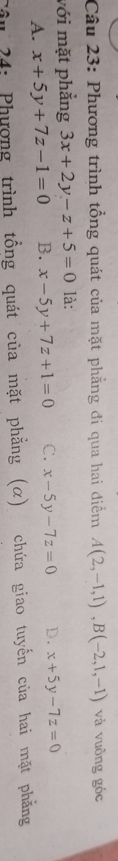 Phương trình tổng quát của mặt phẳng đi qua hai điểm A(2,-1,1), B(-2,1,-1) và vuông góc
với mặt phắng 3x+2y-z+5=0 là:
A. x+5y+7z-1=0 B. x-5y+7z+1=0 C. x-5y-7z=0 D. x+5y-7z=0
Câu 24: Phượng trình tổng quát của mặt phẳng (α) chứa giao tuyến của hai mặt phẳng
