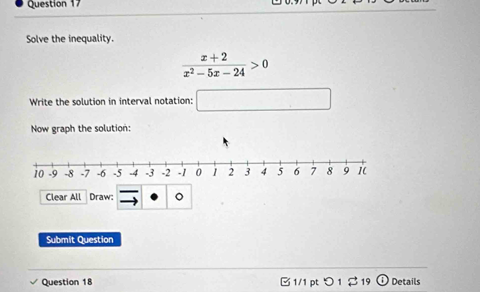 Solve the inequality.
 (x+2)/x^2-5x-24 >0
Write the solution in interval notation: □ 
Now graph the solution: 
Clear All Draw: 。 
Submit Question 
Question 18 B 1/1 pt つ 1 % 19 Details