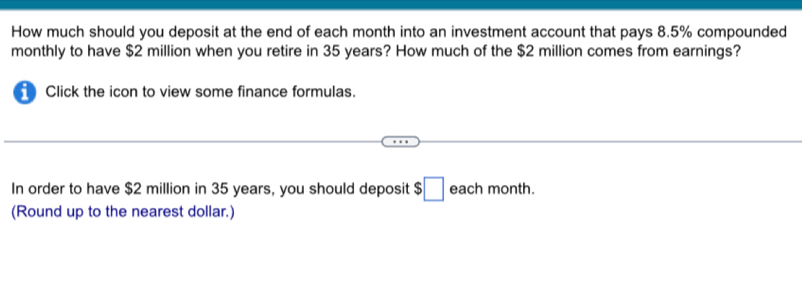 How much should you deposit at the end of each month into an investment account that pays 8.5% compounded 
monthly to have $2 million when you retire in 35 years? How much of the $2 million comes from earnings? 
Click the icon to view some finance formulas. 
In order to have $2 million in 35 years, you should deposit $□ each month. 
(Round up to the nearest dollar.)