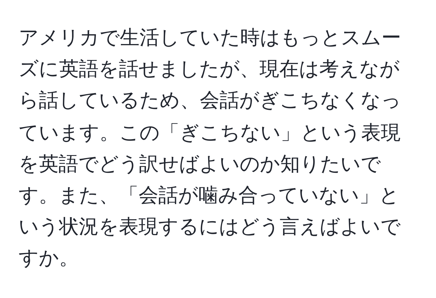 アメリカで生活していた時はもっとスムーズに英語を話せましたが、現在は考えながら話しているため、会話がぎこちなくなっています。この「ぎこちない」という表現を英語でどう訳せばよいのか知りたいです。また、「会話が噛み合っていない」という状況を表現するにはどう言えばよいですか。