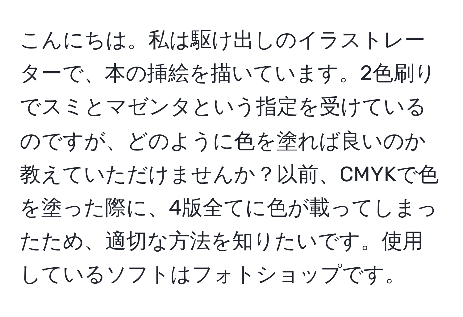 こんにちは。私は駆け出しのイラストレーターで、本の挿絵を描いています。2色刷りでスミとマゼンタという指定を受けているのですが、どのように色を塗れば良いのか教えていただけませんか？以前、CMYKで色を塗った際に、4版全てに色が載ってしまったため、適切な方法を知りたいです。使用しているソフトはフォトショップです。