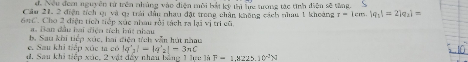 d. Neu đem nguyên tử trên nhúng vào diện môi bất kỳ thì lực tương tác tĩnh điện sẽ tăng.
Cầu 21, 2 điện tích qi và q2 trái dấu nhau đặt trong chân không cách nhau 1 khoảng r=1cm.|q_1|=2|q_2|=
6nC. Cho 2 điện tích tiếp xúc nhau rồi tách ra lại vị trí cũ.
a. Ban đầu hai điện tích hút nhau
b. Sau khi tiếp xúc, hai điện tích vẫn hút nhau
c. Sau khi tiếp xúc ta có |q'_1|=|q'_2|=3nC
d. Sau khi tiếp xúc, 2 vật đẩy nhau bằng 1 lực là F=1,8225.10^(-3)N