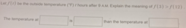 Let f(t) be the outside temperature ("F) / hours after 9 A.M. Explain the meaning of f(3)>f(12). 
The temperature at □ □ than the temperature at □