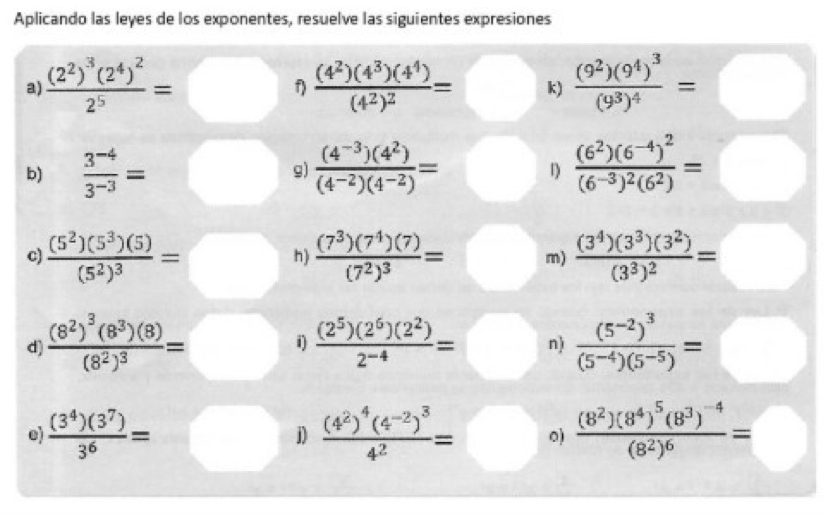 Aplicando las leyes de los exponentes, resuelve las siguientes expresiones
a) frac (2^2)^3(2^4)^22^5= frac (4^2)(4^3)(4^4)(4^2)^2= k) frac (9^2)(9^4)^3(9^3)^4=
f)
b)  (3^(-4))/3^(-3) = ^circ  g)  ((4^(-3))(4^2))/(4^(-2))(4^(-2)) = frac (6^2)(6^(-4))^2(6^(-3))^2(6^2)=
1
c) frac (5^2)(5^3)(5)(5^2)^3=□ h) frac (7^3)(7^4)(7)(7^2)^3= m) frac (3^4)(3^3)(3^2)(3^3)^2=
d) frac (8^2)^3(8^3)(8)(8^2)^3=□ i)  (2^5)(2^6)(2^2)/2^(-4) = n) frac (5^(-2))^3(5^(-4))(5^(-5))=
e)  (3^4)(3^7)/3^6 = frac (4^2)^4(4^(-2))^34^2= 0) frac (8^2)(8^4)^5(8^3)^-4(8^2)^6=
j)