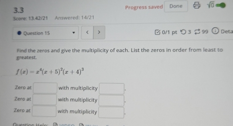 3.3 Progress saved Done sqrt(0) 
Score: 13.42/21 Answered: 14/21
Question 15 < > 0/1 pt つ 3 ⇄ 99 [i] Deta
Find the zeros and give the multiplicity of each. List the zeros in order from least to
greatest.
f(x)=x^4(x+5)^2(x+4)^3
Zero at □ with multiplicity □ .
Zero at □ with multiplicity □ .
Zero at □ with multiplicity □. 
Question Heln: