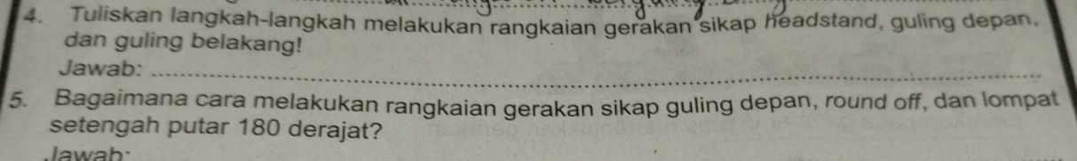 Tuliskan langkah-langkah melakukan rangkaian gerakan sikap headstand, guling depan, 
dan guling belakang! 
Jawab:_ 
_ 
5. Bagaimana cara melakukan rangkaian gerakan sikap guling depan, round off, dan lompat 
setengah putar 180 derajat? 
lawah