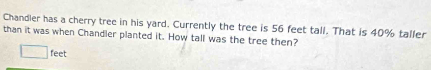 Chandler has a cherry tree in his yard. Currently the tree is 56 feet tall. That is 40% taller 
than it was when Chandler planted it. How tall was the tree then?
□ feet