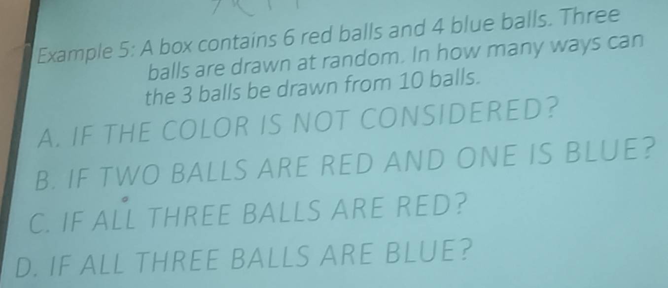 Example 5: A box contains 6 red balls and 4 blue balls. Three 
balls are drawn at random. In how many ways can 
the 3 balls be drawn from 10 balls. 
A. IF THE COLOR IS NOT CONSIDERED? 
B. IF TWO BALLS ARE RED AND ONE IS BLUE? 
C. IF ALL THREE BALLS ARE RED? 
D. IF ALL THREE BALLS ARE BLUE?