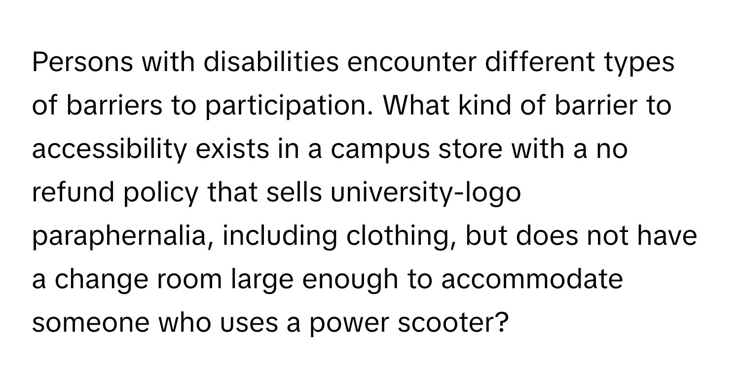 Persons with disabilities encounter different types of barriers to participation. What kind of barrier to accessibility exists in a campus store with a no refund policy that sells university-logo paraphernalia, including clothing, but does not have a change room large enough to accommodate someone who uses a power scooter?