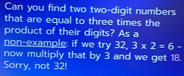 Can you find two two-digit numbers 
that are equal to three times the 
product of their digits? As a 
non-example: if we try 32, 3* 2=6-
now multiply that by 3 and we get 18. 
Sorry, not 32!