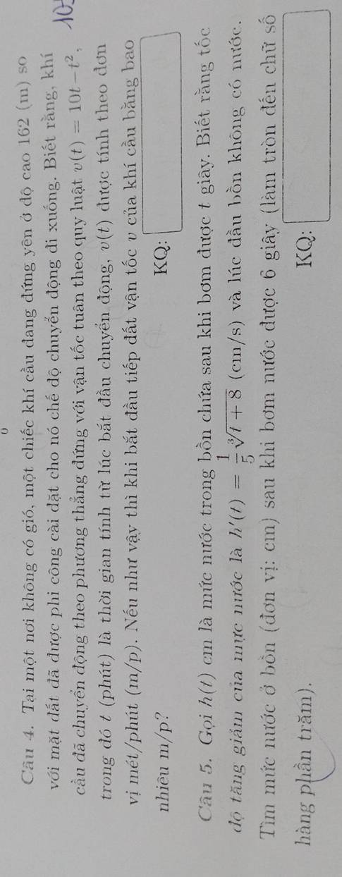 Tại một nơi không có gió, một chiếc khí cầu đang đứng yên ở độ cao 162 (m) so 
với mặt đất đã được phi công cài đặt cho nó chế độ chuyến động đi xuống. Biết rằng, khí 
cầu đã chuyển động theo phương thẳng đứng với vận tốc tuân theo quy luật v(t)=10t-t^2, 
trong đó t (phút) là thời gian tính từ lúc bắt đầu chuyển động, v(t) được tính theo đơn 
vị mét/phút (m/p). Nếu như vậy thì khi bắt đầu tiếp đất vận tốc v của khí cầu bằng bao 
nhiêu m/p? KQ: 
frac  
Câu 5. Gọi h(t) cm là mức nước trong bồn chứa sau khi bơm được t giây. Biết rằng tốc 
độ tăng giảm của nực nước là h'(t)= 1/5 sqrt[3](t+8) (cm/s) và lúc đầu bồn không có nước. 
Tìm mức nước ở bồn (đơn vị: cm) sau khi bơm nước được 6 giây (làm tròn đến chữ số 
hàng phần trăm). KQ: 
frac ^circ 