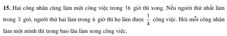 Hai công nhân cùng làm một công việc trong 16 giờ thì xong. Nếu người thứ nhất làm 
trong 3 giờ, người thứ hai làm trong 6 giờ thì họ làm được  1/4  công việc. Hỏi mỗi công nhân 
làm một mình thì trong bao lâu làm xong công việc.