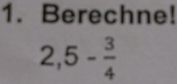 Berechne!
2,5- 3/4 