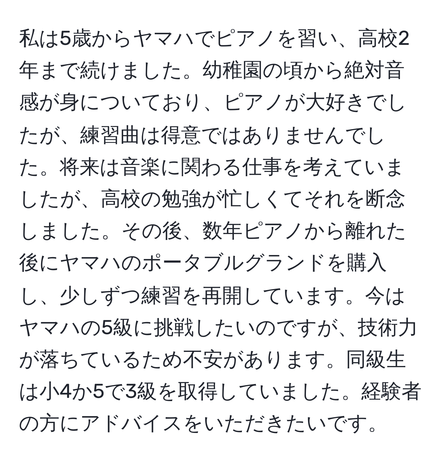 私は5歳からヤマハでピアノを習い、高校2年まで続けました。幼稚園の頃から絶対音感が身についており、ピアノが大好きでしたが、練習曲は得意ではありませんでした。将来は音楽に関わる仕事を考えていましたが、高校の勉強が忙しくてそれを断念しました。その後、数年ピアノから離れた後にヤマハのポータブルグランドを購入し、少しずつ練習を再開しています。今はヤマハの5級に挑戦したいのですが、技術力が落ちているため不安があります。同級生は小4か5で3級を取得していました。経験者の方にアドバイスをいただきたいです。