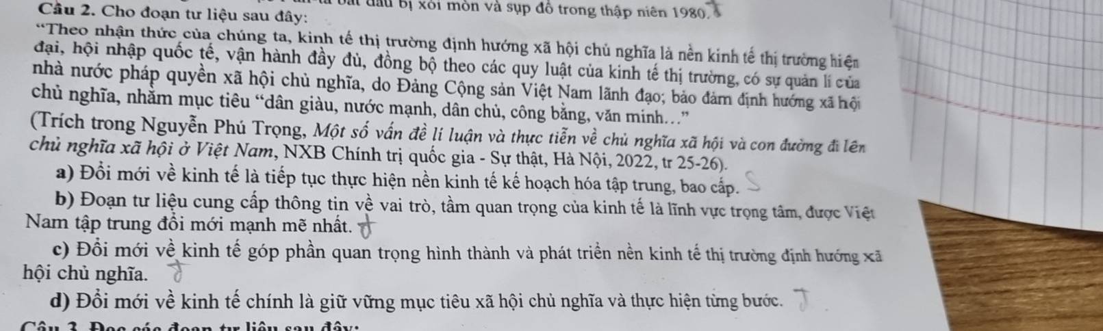 Đái đầu bị xỏi mòn và sụp đồ trong thập niên 1980. 
Cầu 2. Cho đoạn tư liệu sau đây: 
*Theo nhận thức của chúng ta, kinh tế thị trường định hướng xã hội chủ nghĩa là nền kinh tế thị trường hiệm 
đại, hội nhập quốc tế, vận hành đầy đủ, đồng bộ theo các quy luật của kinh tế thị trường, có sự quản lí của 
nhà nước pháp quyền xã hội chủ nghĩa, do Đảng Cộng sản Việt Nam lãnh đạo; bảo đảm định hướng xã hội 
chủ nghĩa, nhằm mục tiêu “dân giàu, nước mạnh, dân chủ, công bằng, văn minh.” 
(Trích trong Nguyễn Phú Trọng, Một số vấn đề lí luận và thực tiễn về chủ nghĩa xã hội và con đường đi lên 
chủ nghĩa xã hội ở Việt Nam, NXB Chính trị quốc gia - Sự thật, Hà Nội, 2022, tr 25-26). 
a) Đổi mới về kinh tế là tiếp tục thực hiện nền kinh tế kế hoạch hóa tập trung, bao cấp. 
b) Đoạn tư liệu cung cấp thông tin về vai trò, tầm quan trọng của kinh tế là lĩnh vực trọng tâm, được Việt 
Nam tập trung đổi mới mạnh mẽ nhất. 
c) Đổi mới về kinh tế góp phần quan trọng hình thành và phát triển nền kinh tế thị trường định hướng xã 
hội chủ nghĩa. 
d) Đổi mới về kinh tế chính là giữ vững mục tiêu xã hội chủ nghĩa và thực hiện từng bước.