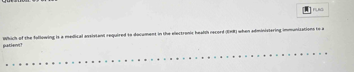 FLAG 
Which of the following is a medical assistant required to document in the electronic health record (EHR) when administering immunizations to a 
patient?