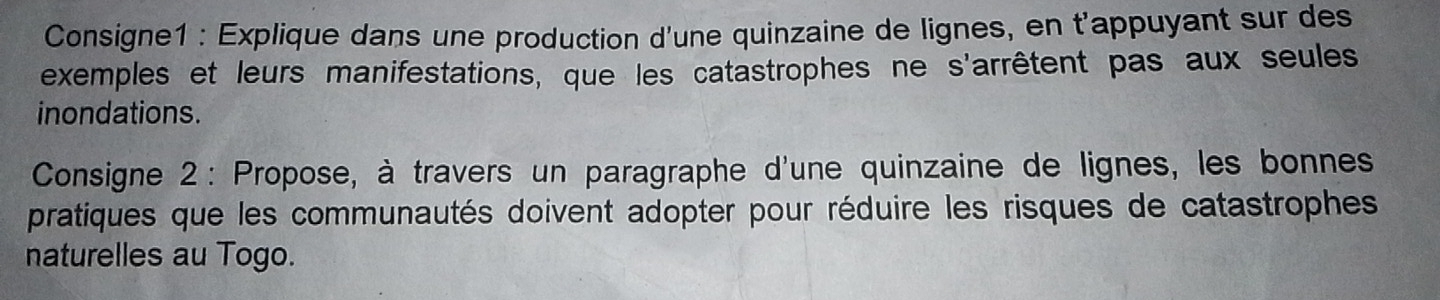 Consigne1 : Explique dans une production d'une quinzaine de lignes, en t'appuyant sur des 
exemples et leurs manifestations, que les catastrophes ne s'arrêtent pas aux seules 
inondations. 
Consigne 2: Propose, à travers un paragraphe d'une quinzaine de lignes, les bonnes 
pratiques que les communautés doivent adopter pour réduire les risques de catastrophes 
naturelles au Togo.