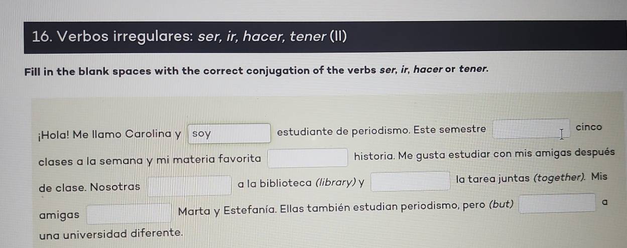 Verbos irregulares: ser, ir, hacer, tener (II) 
Fill in the blank spaces with the correct conjugation of the verbs ser, ir, hacer or tener. 
¡Hola! Me llamo Carolina y soy estudiante de periodismo. Este semestre 
cinco 
clases a la semana y mi materia favorita historia. Me gusta estudiar con mis amigas después 
de clase. Nosotras a la biblioteca (library) y la tarea juntas (together). Mis 
amigas Marta y Estefanía. Ellas también estudian periodismo, pero (but) a 
una universidad diferente.