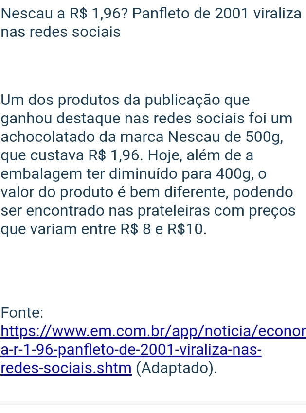 Nescau a R$ 1,96? Panfleto de 2001 viraliza 
nas redes sociais 
Um dos produtos da publicação que 
ganhou destaque nas redes sociais foi um 
achocolatado da marca Nescau de 500g, 
que custava R$ 1,96. Hoje, além de a 
embalagem ter diminuído para 400g, o 
valor do produto é bem diferente, podendo 
ser encontrado nas prateleiras com preços 
que variam entre R$ 8 e R$10. 
Fonte: 
https://www.em.com.br/app/noticia/econor 
a-r-1-96-panfleto-de-2001-viraliza-nas- 
redes-sociais.shtm (Adaptado).