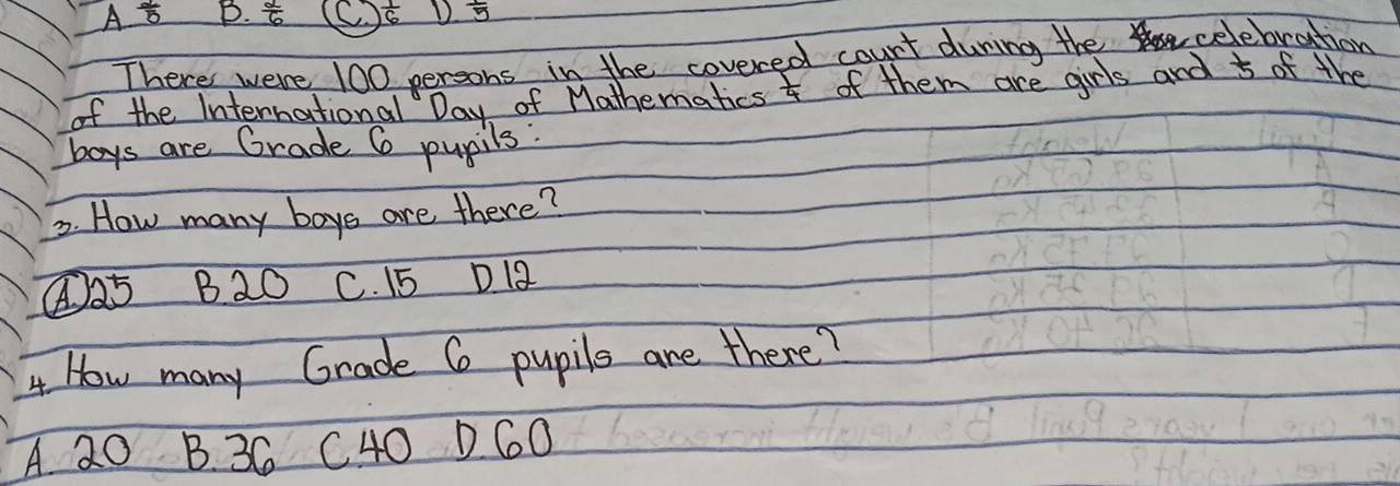 A 2/5  B.  2/6  C  1/6  D frac 5
There were 100 persons in the covered count during the celebration
of the International Day of Mathematics  1/4  of them are girls and 5 of the
boys are Grade 6 pupils:
3. How many boys are there?
④ 25 B20 C. 15 D 12
4 How many Grade 6 pupils are there?
A 20 B. 3C C40 D6O