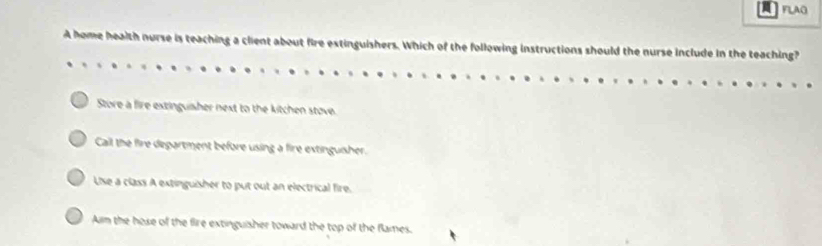 FLAG
A home health nurse is teaching a client about fire extinguishers. Which of the following instructions should the nurse include in the teaching?
Store a fire extinguisher next to the kitchen stove.
Call the fire department before using a fire extinguisher.
Use a class A extinguisher to put out an electrical fire.
Aim the hose of the fire extinguisher toward the top of the flames.