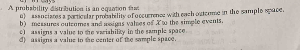 8r days. A probability distribution is an equation that
a) associates a particular probability of occurrence with each outcome in the sample space.
b) measures outcomes and assigns values of Xto the simple events.
c) assigns a value to the variability in the sample space.
d) assigns a value to the center of the sample space.