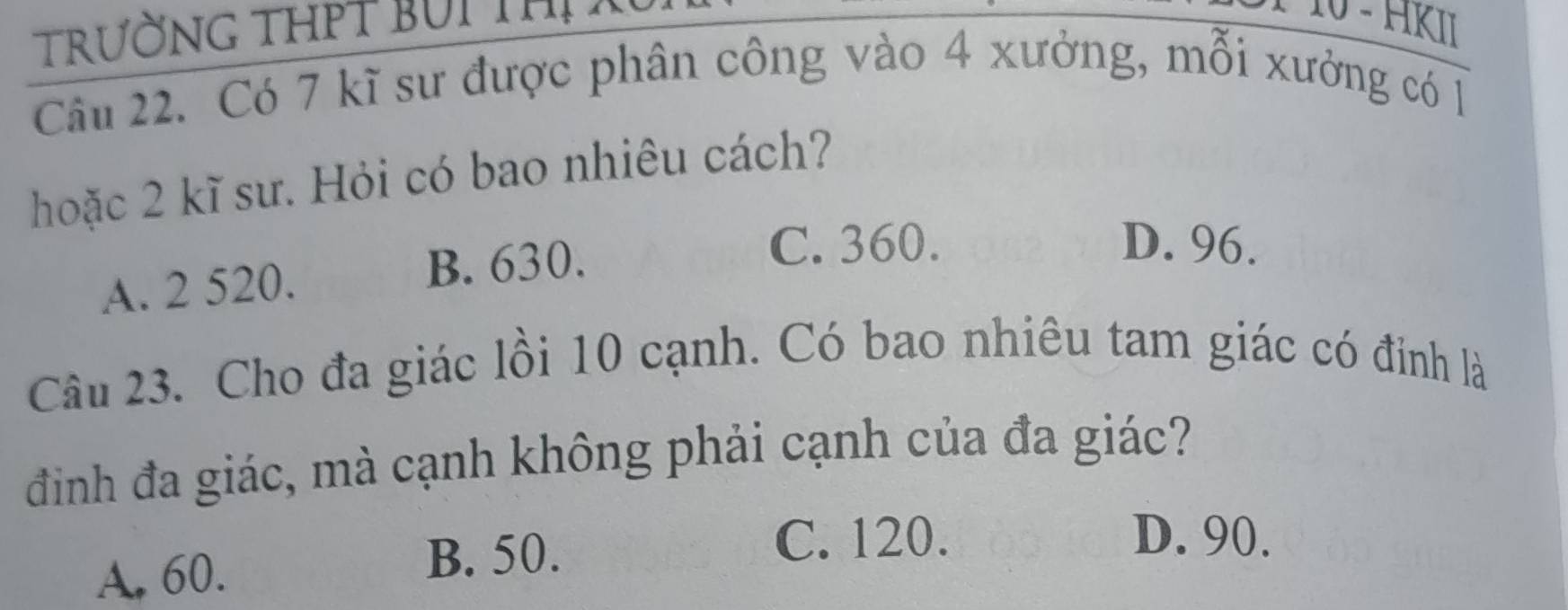 TrườnG THPT BUi thị
− 10 - HKII
Câu 22. Có 7 kĩ sư được phân công vào 4 xưởng, mỗi xưởng có 1
hoặc 2 kĩ sư. Hỏi có bao nhiêu cách?
A. 2 520. B. 630.
C. 360. D. 96.
Câu 23. Cho đa giác lồi 10 cạnh. Có bao nhiêu tam giác có đỉnh là
định đa giác, mà cạnh không phải cạnh của đa giác?
A, 60. B. 50.
C. 120. D. 90.