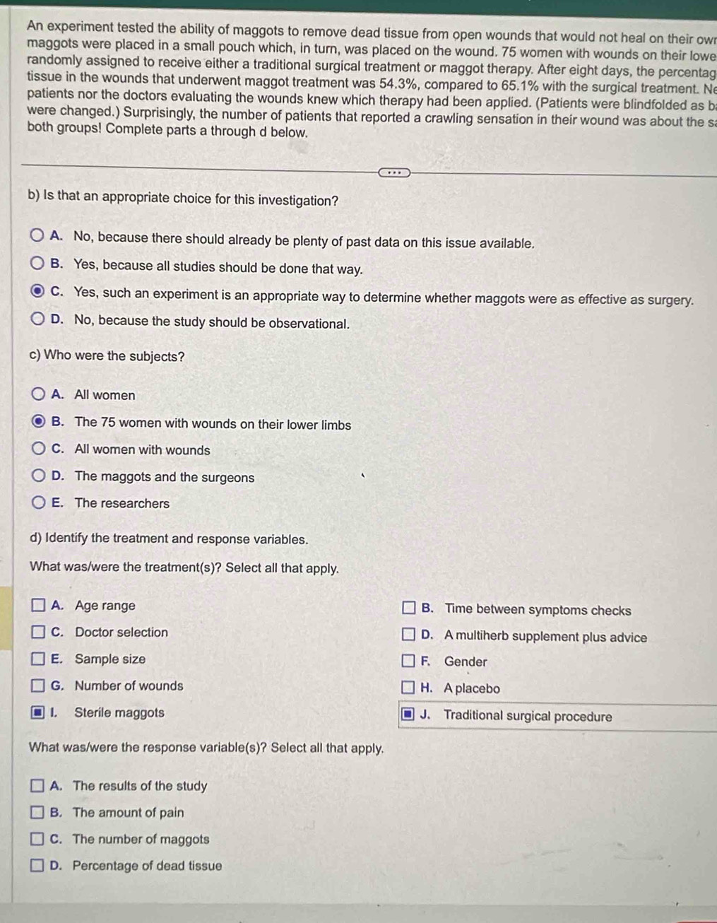 An experiment tested the ability of maggots to remove dead tissue from open wounds that would not heal on their owr
maggots were placed in a small pouch which, in turn, was placed on the wound. 75 women with wounds on their lowe
randomly assigned to receive either a traditional surgical treatment or maggot therapy. After eight days, the percentag
tissue in the wounds that underwent maggot treatment was 54.3%, compared to 65.1% with the surgical treatment. Ne
patients nor the doctors evaluating the wounds knew which therapy had been applied. (Patients were blindfolded as b
were changed.) Surprisingly, the number of patients that reported a crawling sensation in their wound was about the sa
both groups! Complete parts a through d below.
b) Is that an appropriate choice for this investigation?
A. No, because there should already be plenty of past data on this issue available.
B. Yes, because all studies should be done that way.
C. Yes, such an experiment is an appropriate way to determine whether maggots were as effective as surgery.
D. No, because the study should be observational.
c) Who were the subjects?
A. All women
B. The 75 women with wounds on their lower limbs
C. All women with wounds
D. The maggots and the surgeons
E. The researchers
d) Identify the treatment and response variables.
What was/were the treatment(s)? Select all that apply.
A. Age range B. Time between symptoms checks
C. Doctor selection D. A multiherb supplement plus advice
E. Sample size F. Gender
G. Number of wounds H. A placebo
I. Sterile maggots J. Traditional surgical procedure
What was/were the response variable(s)? Select all that apply.
A. The results of the study
B. The amount of pain
C. The number of maggots
D. Percentage of dead tissue