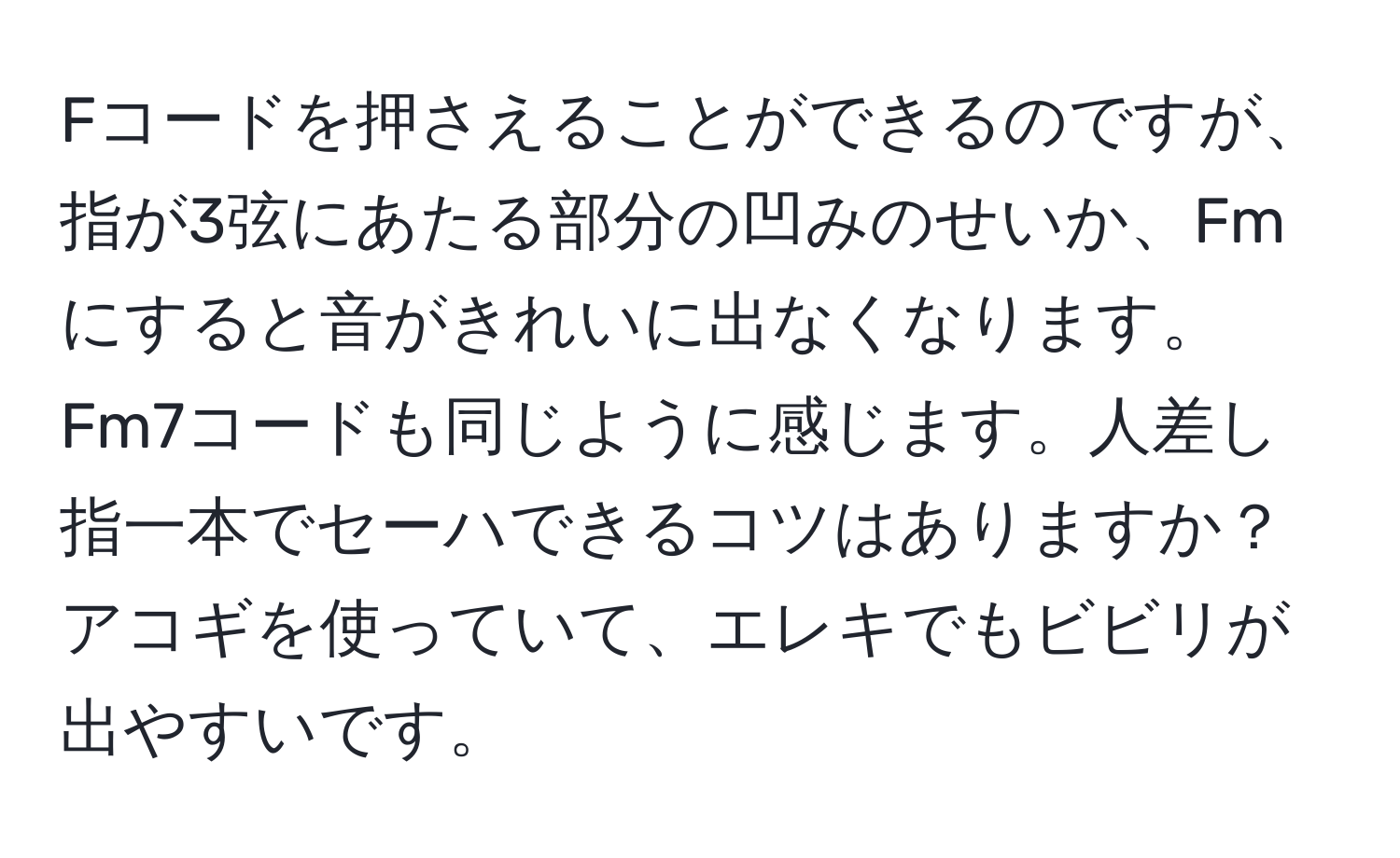 Fコードを押さえることができるのですが、指が3弦にあたる部分の凹みのせいか、Fmにすると音がきれいに出なくなります。Fm7コードも同じように感じます。人差し指一本でセーハできるコツはありますか？アコギを使っていて、エレキでもビビリが出やすいです。