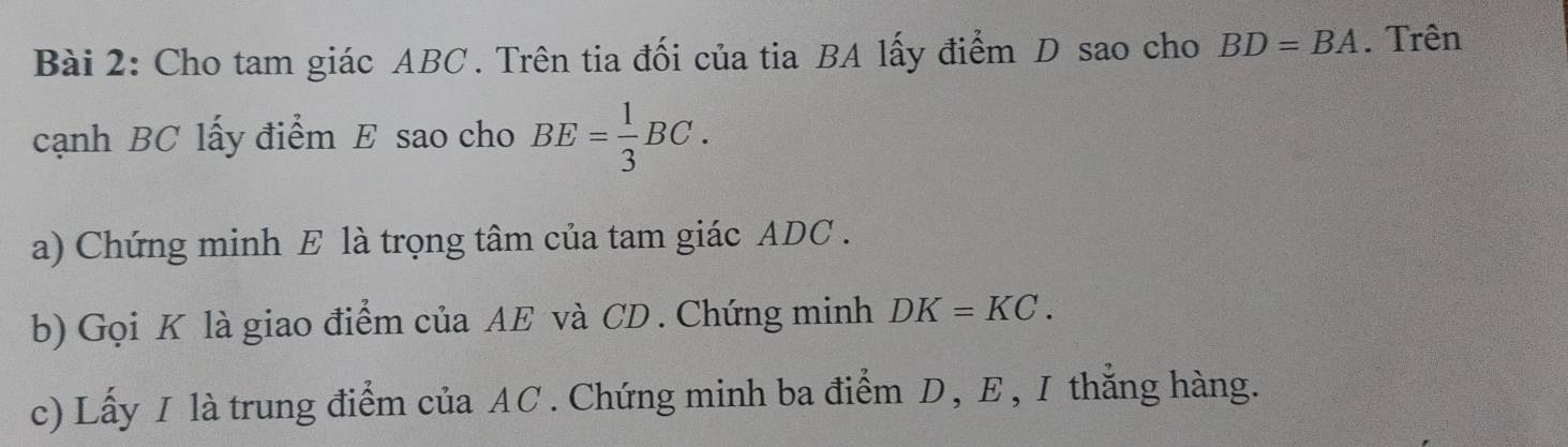 Cho tam giác ABC. Trên tia đối của tia BA lấy điểm D sao cho BD=BA. Trên 
cạnh BC lấy điểm E sao cho BE= 1/3 BC. 
a) Chứng minh E là trọng tâm của tam giác ADC. 
b) Gọi K là giao điểm của AE và CD. Chứng minh DK=KC. 
c) Lấy I là trung điểm của AC. Chứng minh ba điểm D, E, I thắng hàng.