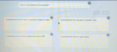 Which is the definition of a rectangle?
CLEAR CHE
A quadnlateral with two pairs of opposite congruent side A quacnlateral with two pairs of paraliel sides
A quadrilsteral with interior angles that sum to 360° A quadrlateral with four right angles