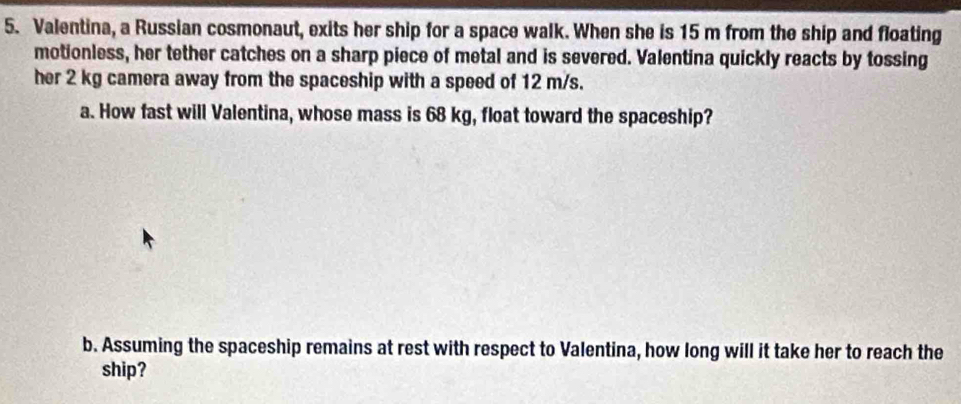 Valentina, a Russian cosmonaut, exits her ship for a space walk. When she is 15 m from the ship and floating 
motionless, her tether catches on a sharp piece of metal and is severed. Valentina quickly reacts by tossing 
her 2 kg camera away from the spaceship with a speed of 12 m/s. 
a. How fast will Valentina, whose mass is 68 kg, float toward the spaceship? 
b. Assuming the spaceship remains at rest with respect to Valentina, how long will it take her to reach the 
ship?