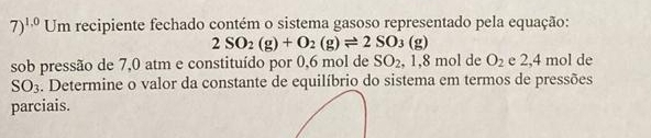 7)^1.0 Um recipiente fechado contém o sistema gasoso representado pela equação:
2SO_2(g)+O_2(g)leftharpoons 2SO_3(g)
sob pressão de 7,0 atm e constituído por 0,6 mol de SO_2 .1. 8 mol de O_2 e 2,4 mol de 
SO3. Determine o valor da constante de equilíbrio do sistema em termos de pressões 
parciais.